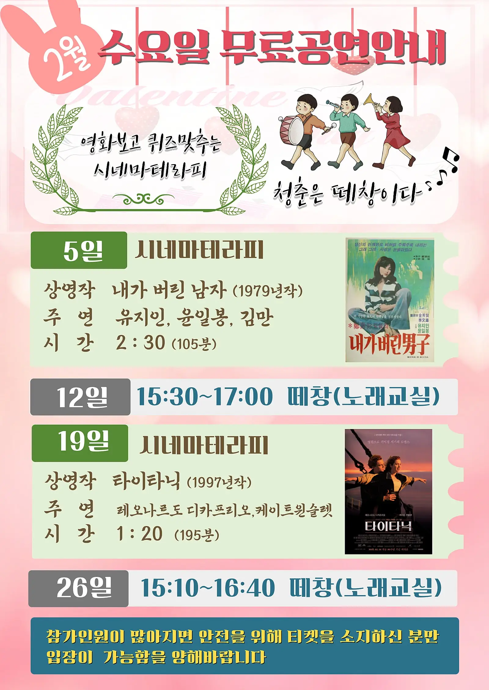 2월 수요일 무료공연안내
영화보고 퀴즈맞추는
시네마테라피
청춘은 떼창이다'
5일 시네마테라피
상영작 내가 버린 남자 (1979년작)
주연 유지인, 윤일봉, 김만
시간 2:30 (105분)
12일
당신의 어깨위로 비처럼 주룩주룩 내리는
그래 그래 사랑은 눈물이었다
이 사랑한 이 한 시켰다.
유지인
윤일봉
내가버린男구
15:30~17:00 떼창(노래교실)
19일 시네마테라피
상영작 타이타닉 (1997년작)
주연 레오나르도 디카프리오, 케이트윈슬렛
시간 1:20 (195분)
영원으로 기억될 세기의 로맨스
레오나르도디카프리오
PALE NEA PAR
HOLE BAY
타이타닉
2018.01.01 개봉 20주년 기념
26일 15:10~16:40 떼창(노래교실)
참가인원이 많아지면 안전을 위해 티켓을 소지하신 분만
입장이 가능함을 양해바랍니다